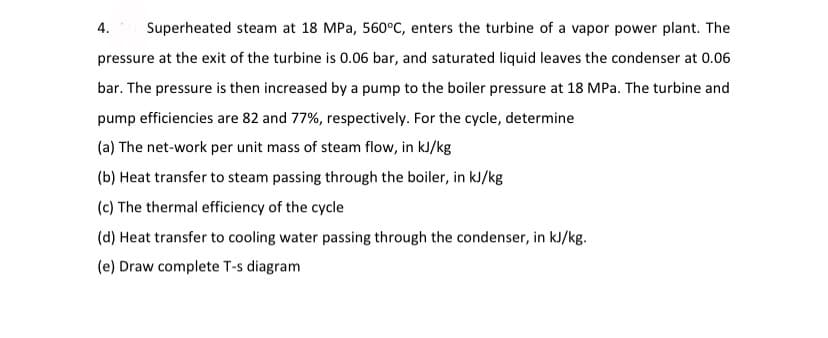 4.
Superheated steam at 18 MPa, 560°C, enters the turbine of a vapor power plant. The
pressure at the exit of the turbine is 0.06 bar, and saturated liquid leaves the condenser at 0.06
bar. The pressure is then increased by a pump to the boiler pressure at 18 MPa. The turbine and
pump efficiencies are 82 and 77%, respectively. For the cycle, determine
(a) The net-work per unit mass of steam flow, in kJ/kg
(b) Heat transfer to steam passing through the boiler, in kJ/kg
(c) The thermal efficiency of the cycle
(d) Heat transfer to cooling water passing through the condenser, in kJ/kg.
(e) Draw complete T-s diagram
