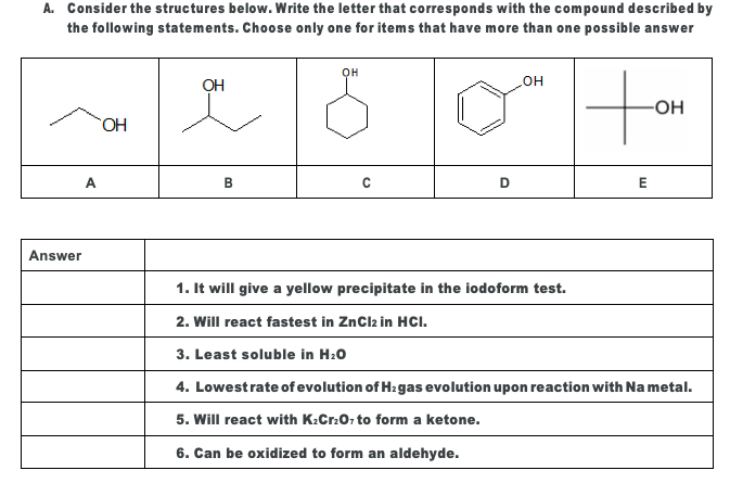 A. Consider the structures below. Write the letter that corresponds with the compound described by
the following statements. Choose only one for items that have more than one possible answer
он
OH
но
-OH
HO.
A
В
E
Answer
1. It will give a yellow precipitate in the iodoform test.
2. Will react fastest in ZnClz in HCI.
3. Least soluble in H20
4. Lowestrate of evolution of H:gas evolution upon reaction with Na metal.
5. Will react with K.Cr.0, to form a ketone.
6. Can be oxidized to form an aldehyde.
