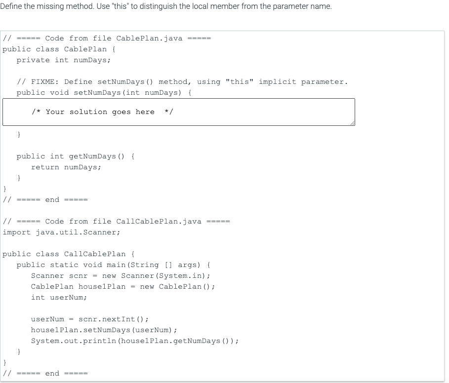 Define the missing method. Use "this' to distinguish the local member from the parameter name.
//
===== Code from file CablePlan.java
public class CablePlan {
private int numDays;
// FIXME: Define setNumDays () method, using "this" implicit parameter.
public void setNumDays (int numDays) {
/* Your solution goes here */
}
public int getNumDays () {
return numDays;
}
//
==== end
//
===== Code from file CallCablePlan.java
import java.util.Scanner;
public class CallCablePlan {
public static void main (String [] args) {
Scanner scnr = new Scanner (System.in);
new CablePlan ();
CablePlan houselPlan
int userNum;
scnr.nextInt ();
houselPlan.setNumDays (userNum);
System.out.println (houselPlan.getNumDays ());
userNum =
//
===== end
==== =
