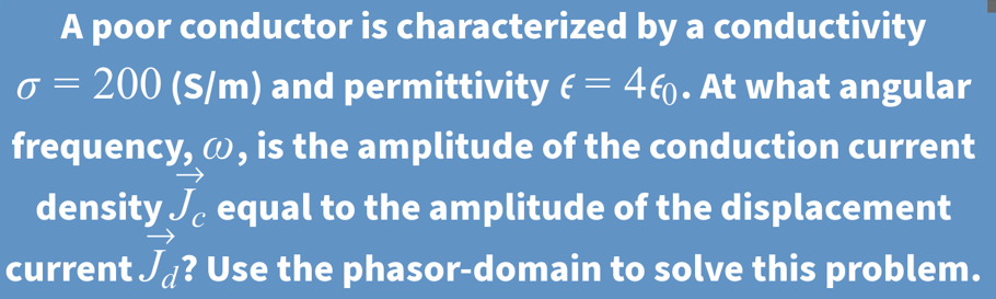 A poor conductor is characterized by a conductivity
200 (S/m) and permittivity e= 460. At what angular
frequency, w, is the amplitude of the conduction current
density Je equal to the amplitude of the displacement
current Ja? Use the phasor-domain to solve this problem.
