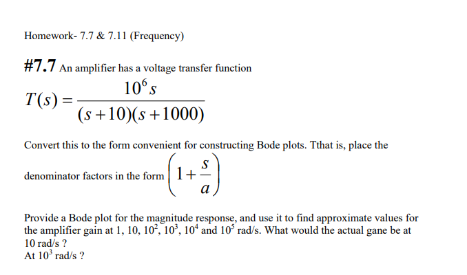 Homework- 7.7 & 7.11 (Frequency)
#7.7 An amplifier has a voltage transfer function
10° s
T(s) =
(s +10)(s+1000)
Convert this to the form convenient for constructing Bode plots. Tthat is, place the
(1)
S
denominator factors in the form l+
a
Provide a Bode plot for the magnitude response, and use it to find approximate values for
the amplifier gain at 1, 10, 10², 10°, 10ʻ and 10° rad/s. What would the actual gane be at
10 rad/s ?
At 10 rad/s ?
