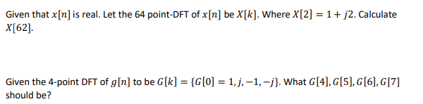 Given that x[n] is real. Let the 64 point-DFT of x[n] be X[k]. Where X[2] = 1 + j2. Calculate
X[62].
Given the 4-point DFT of g [n] to be G[k] = {G[0] = 1,j,-1,-j}. What G[4], G[5], G[6], G[7]
should be?