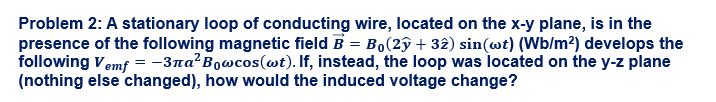Problem 2: A stationary loop of conducting wire, located on the x-y plane, is in the
presence of the following magnetic field B = Bo(2ŷ + 32) sin(wt) (Wb/m?) develops the
following Vemf = -3na?Bowcos(@t). If, instead, the loop was located on the y-z plane
(nothing else changed), how would the induced voltage change?
