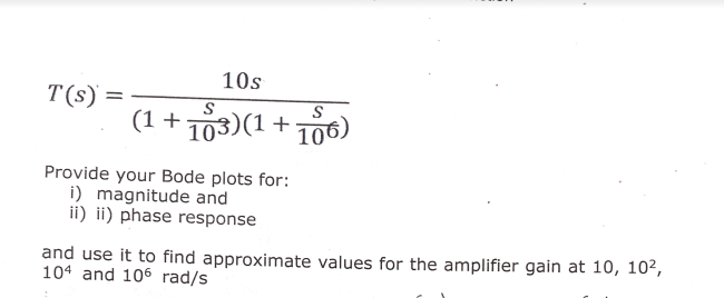 10s
T(s) =
(1 + 703)(1 + 706)
Provide your Bode plots for:
i) magnitude and
ii) ii) phase response
and use it to find approximate values for the amplifier gain at 10, 102,
104 and 106 rad/s
