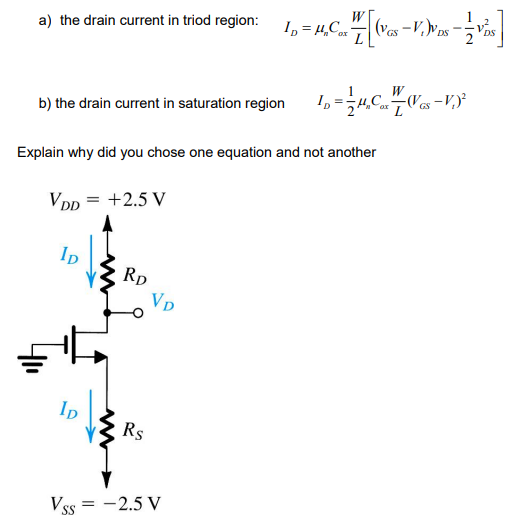 a) the drain current in triod region: ID = H₂Car
Co
b) the drain current in saturation region
Explain why did you chose one equation and not another
VDD = +2.5 V
lp
RD
VD
ID
Rs
Vss = -2.5 V
-V.)VDS - VDS
(VGS
W
ID (V
L = 1/2 H₂C 7 / V-V)²
