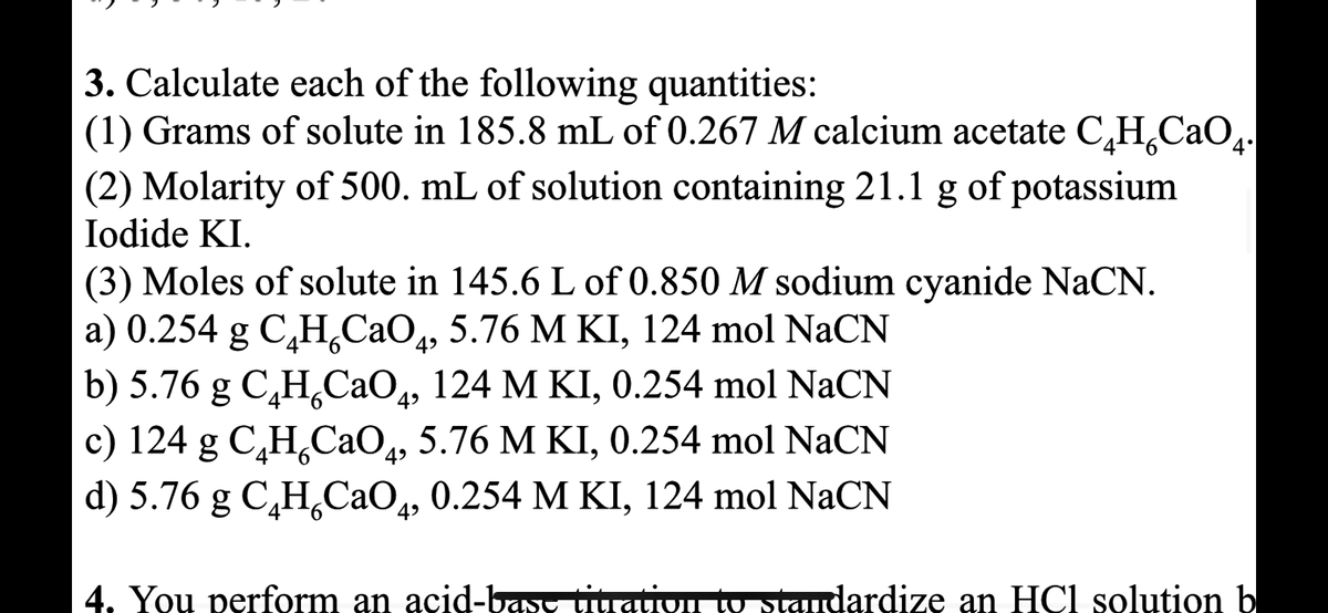 3. Calculate each of the following quantities:
(1) Grams of solute in 185.8 mL of 0.267 M calcium acetate C₂H₂C₂O4.
(2) Molarity of 500. mL of solution containing 21.1 g of potassium
Iodide KI.
(3) Moles of solute in 145.6 L of 0.850 M sodium cyanide NaCN.
a) 0.254 g C,H,CaO,, 5.76 M KI, 124 mol NaCN
b) 5.76 g C₂H₂CaO4, 124 M KI, 0.254 mol NaCN
c) 124 g C,H,CaO, 5.76 M KI, 0.254 mol NaCN
d) 5.76 g C₂H₂CaO4, 0.254 M KI, 124 mol NaCN
4. You perform an acid-base titration to standardize an HCl solution b
