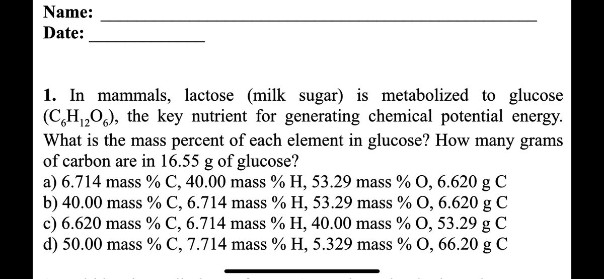 Name:
Date:
1. In mammals, lactose (milk sugar) is metabolized to glucose
(C₂H₁2O), the key nutrient for generating chemical potential energy.
12
What is the mass percent of each element in glucose? How many grams
of carbon are in 16.55 g of glucose?
a) 6.714 mass % C, 40.00 mass % H, 53.29 mass % O, 6.620 g C
b) 40.00 mass % C, 6.714 mass % H, 53.29 mass % O, 6.620 g C
c) 6.620 mass % C, 6.714 mass % H, 40.00 mass % O, 53.29 g C
d) 50.00 mass % C, 7.714 mass % H, 5.329 mass % O, 66.20 g C