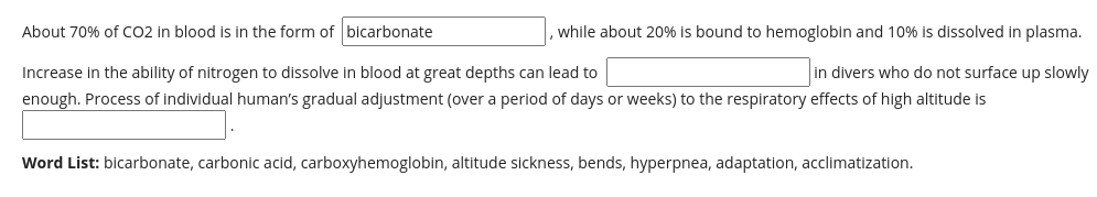 About 70% of CO2 in blood is in the form of bicarbonate
while about 20% is bound to hemoglobin and 10% is dissolved in plasma.
in divers who do not surface up slowly
Increase in the ability of nitrogen to dissolve in blood at great depths can lead to
enough. Process of individual human's gradual adjustment (over a period of days or weeks) to the respiratory effects of high altitude is
Word List: bicarbonate, carbonic acid, carboxyhemoglobin, altitude sickness, bends, hyperpnea, adaptation, acclimatization.
