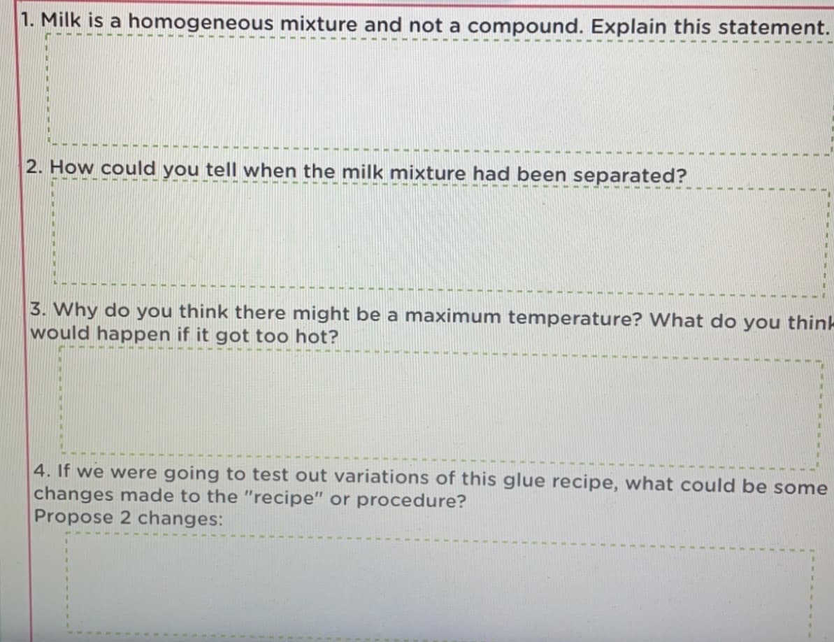 1. Milk is a homogeneous mixture and not a compound. Explain this statement.
.--- - -----
2. How could you tell when the milk mixture had been separated?
3. Why do you think there might be a maximum temperature? What do you think
would happen if it got too hot?
4. If we were going to test out variations of this glue recipe, what could be some
changes made to the "recipe" or procedure?
Propose 2 changes:
