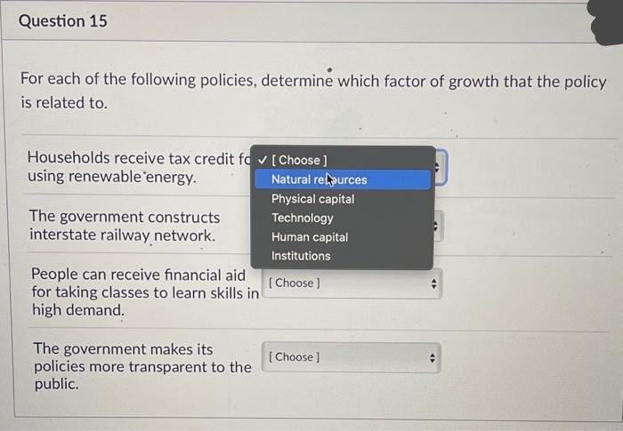 Question 15
For each of the following policies, determine which factor of growth that the policy
is related to.
Households receive tax credit fo✓ [Choose]
using renewable energy.
The government constructs
interstate railway network.
People can receive financial aid
for taking classes to learn skills in
high demand.
The government makes its
policies more transparent to the
public.
Natural relpurces
Physical capital
Technology
Human capital
Institutions
[Choose ]
[Choose ]