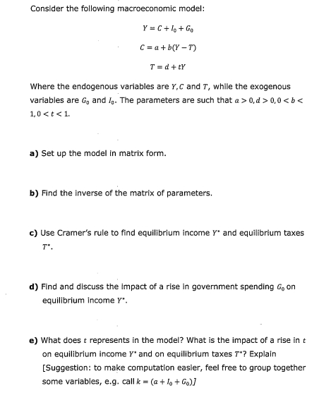 Consider the following macroeconomic model:
Y = C + Io + Go
C = a + b(Y-T)
T = d+tY
Where the endogenous variables are Y, C and T, while the exogenous
variables are G₁ and I. The parameters are such that a > 0,d>0,0<b<
1,0 < t < 1.
a) Set up the model in matrix form.
b) Find the inverse of the matrix of parameters.
c) Use Cramer's rule to find equilibrium income Y* and equilibrium taxes
T'.
d) Find and discuss the impact of a rise in government spending G, on
equilibrium income Y".
e) What does t represents in the model? What is the impact of a rise in t
on equilibrium income Y* and on equilibrium taxes 7*? Explain
[Suggestion: to make computation easier, feel free to group together
some variables, e.g. call k = (a + Io + Go)]