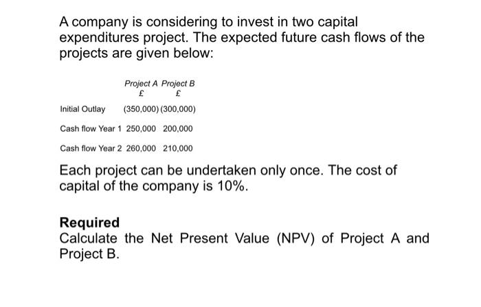 A company is considering to invest in two capital
expenditures project. The expected future cash flows of the
projects are given below:
Project A Project B
£
£
Initial Outlay (350,000) (300,000)
Cash flow Year 1 250,000 200,000
Cash flow Year 2 260,000 210,000
Each project can be undertaken only once. The cost of
capital of the company is 10%.
Required
Calculate the Net Present Value (NPV) of Project A and
Project B.