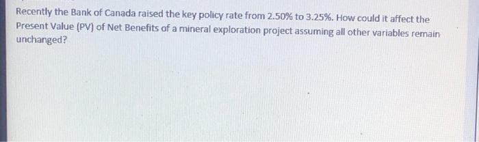 Recently the Bank of Canada raised the key policy rate from 2.50% to 3.25%. How could it affect the
Present Value (PV) of Net Benefits of a mineral exploration project assuming all other variables remain
unchanged?