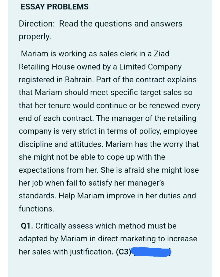 ESSAY PROBLEMS
Direction: Read the questions and answers
properly.
Mariam is working as sales clerk in a Ziad
Retailing House owned by a Limited Company
registered in Bahrain. Part of the contract explains
that Mariam should meet specific target sales so
that her tenure would continue or be renewed every
end of each contract. The manager of the retailing
company is very strict in terms of policy, employee
discipline and attitudes. Mariam has the worry that
she might not be able to cope up with the
expectations from her. She is afraid she might lose
her job when fail to satisfy her manager's
standards. Help Mariam improve in her duties and
functions.
Q1. Critically assess which method must be
adapted by Mariam in direct marketing to increase
her sales with justification. (C3)