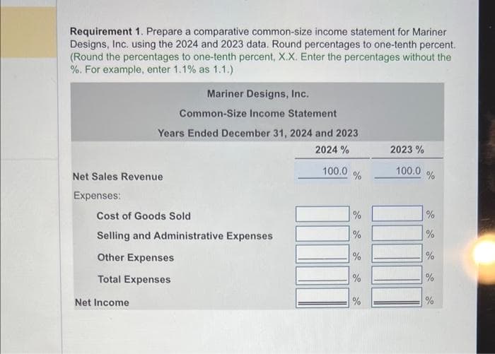 Requirement 1. Prepare a comparative common-size income statement for Mariner
Designs, Inc. using the 2024 and 2023 data. Round percentages to one-tenth percent.
(Round the percentages to one-tenth percent, X.X. Enter the percentages without the
%. For example, enter 1.1% as 1.1.)
Net Sales Revenue
Expenses:
Mariner Designs, Inc.
Common-Size Income Statement
Years Ended December 31, 2024 and 2023
2024 %
Net Income
Cost of Goods Sold
Selling and Administrative Expenses
Other Expenses
Total Expenses
100.0
%
%
%
de de
%
%
%
2023 %
100.0
%
%
%
%
%
%