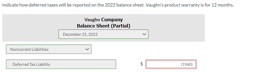Indicate how deferred taxes will be reported on the 2022 balance sheet. Vaughn's product warranty is for 12 months.
Noncurrent Liabilities
Deferred Tax Liability
Vaughn Company
Balance Sheet (Partial)
December 31, 2022
$
tA
(1960)