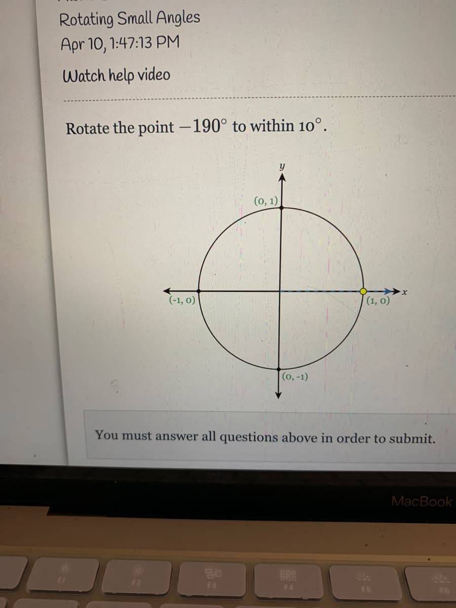 Rotating Small Angles
Apr 10, 1:47:13 PM
Watch help video
Rotate the point -190° to within 10°.
(о, 1)
(-1, 0)
(1, 0)
(о, -1)
You must answer all questions above in order to submit.
MacBook
F1
F2
F3
F4
F6
F6
