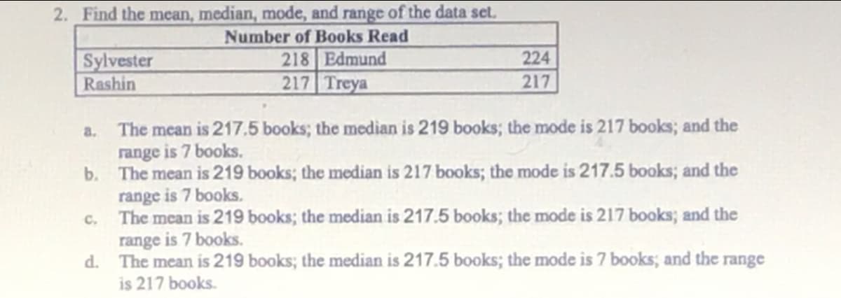 2. Find the mcan, median, mode, and range of the data set.
Number of Books Read
218 Edmund
217 Treya
224
Sylvester
Rashin
217
a. The mean is 217,5 books; the median is 219 books; the mode is 217 books; and the
range is 7 books.
b. The mean is 219 books; the median is 217 books; the mode is 217.5 books; and the
range is 7 books.
c. The mean is 219 books; the median is 217.5 books; the mode is 217 books; and the
range is 7 books.
d. The mean is 219 books; the median is 217.5 books; the mode is 7 books; and the range
is 217 books.
