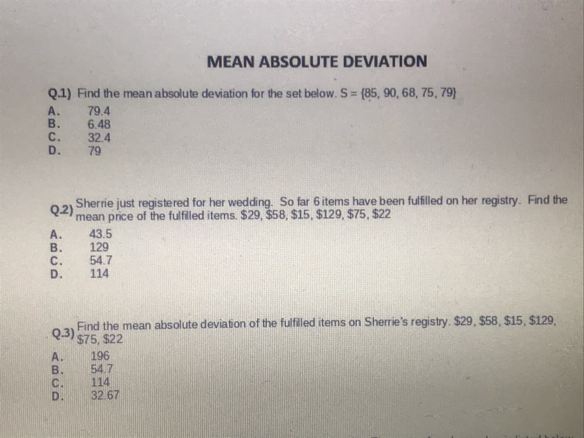 MEAN ABSOLUTE DEVIATION
Q.1) Find the mean absolute deviation for the set below. S = {85, 90, 68, 75, 79}
A.
В.
C.
D.
79.4
6.48
32.4
79
Sherrie just registered for her wedding. So far 6 items have been fulfilled on her registry. Find the
Q.2)
mean price of the fulfilled items. $29, $58, $15, $129, $75, $22
43.5
129
54.7
114
А.
В.
С.
D.
Find the mean absolute deviation of the fulfilled items on Sherrie's registry. $29 , $58, $15, $129,
Q.3)
$75, $22
196
54.7
114
32.67
C.
D.
