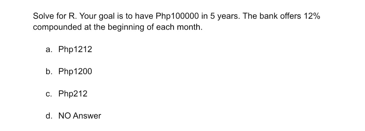 Solve for R. Your goal is to have Php100000 in 5 years. The bank offers 12%
compounded at the beginning of each month.
a. Php1212
b. Php1200
c. Php212
d. NO Answer