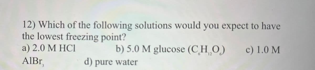 12) Which of the following solutions would you expect to have
the lowest freezing point?
a) 2.0 M HCI
AlBr
b) 5.0 M glucose (CHO)
d) pure water
c) 1.0 M