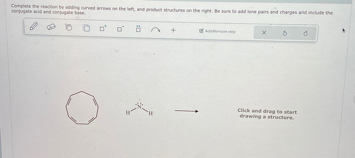 Complete the reaction by adding curved arrows on the left, and product structures on the right. Be sure to add lone pairs and charges and include the
conjugate acid and conjugate base.
H
H
+
Add/Remove step
Click and drag to start
drawing a structure.
