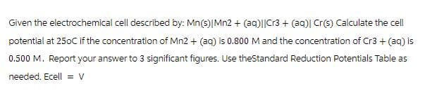 Given the electrochemical cell described by: Mn(s)| Mn2+(aq)||Cr3+ (aq)| Cr(s) Calculate the cell
potential at 250C if the concentration of Mn2+ (aq) is 0.800 M and the concentration of Cr3+ (aq) is
0.500 M. Report your answer to 3 significant figures. Use theStandard Reduction Potentials Table as
needed. Ecell = V