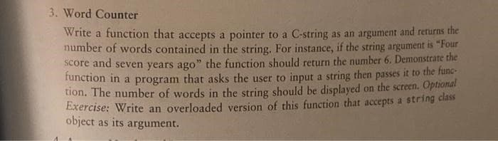 3. Word Counter
Write a function that accepts a pointer to a C-string as an argument and returns the
number of words contained in the string. For instance, if the string argument is "Four
score and seven years ago" the function should return the number 6. Demonstrate the
function in a program that asks the user to input a string then passes it to the fune-
tion. The number of words in the string should be displayed on the screen. Optional
Exercise: Write an overloaded version of this function that accepts a string clás
object as its argument.
