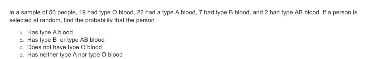 In a sample of 50 people, 19 had type O blood, 22 had a type A blood, 7 had type B blood, and 2 had type AB blood. If a person is
selected at random, find the probability that the person
a. Has type A blood
b. Has type B or type AB blood
c. Does not have type O blood
d. Has neither type A nor type O blood

