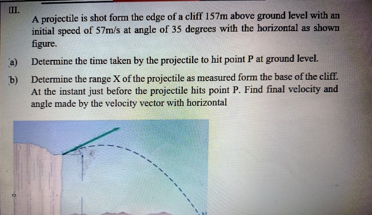 A projectile is shot form the cdge of a cliff 157m above ground level with an
initial speed of 57m/s at angle of 35 degrces with the horizontal as shown
figure.
a)
Determine the time taken by the projectile to hit point P at ground level.
Determine the range X of the projectile as measured form the base of the cliff.
At the instant just before the projectile hits point P. Find final velocity and
angle made by the velocity vector with horizontal
