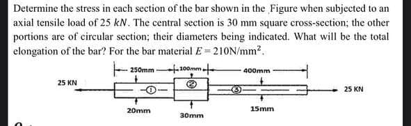 Determine the stress in each section of the bar shown in the Figure when subjected to an
axial tensile load of 25 kN. The central section is 30 mm square cross-section; the other
portions are of circular section; their diameters being indicated. What will be the total
elongation of the bar? For the bar material E=210N/mm².
250mm
100mm,
400mm
25 KN
2
O
25 KN
30mm
20mm
15mm