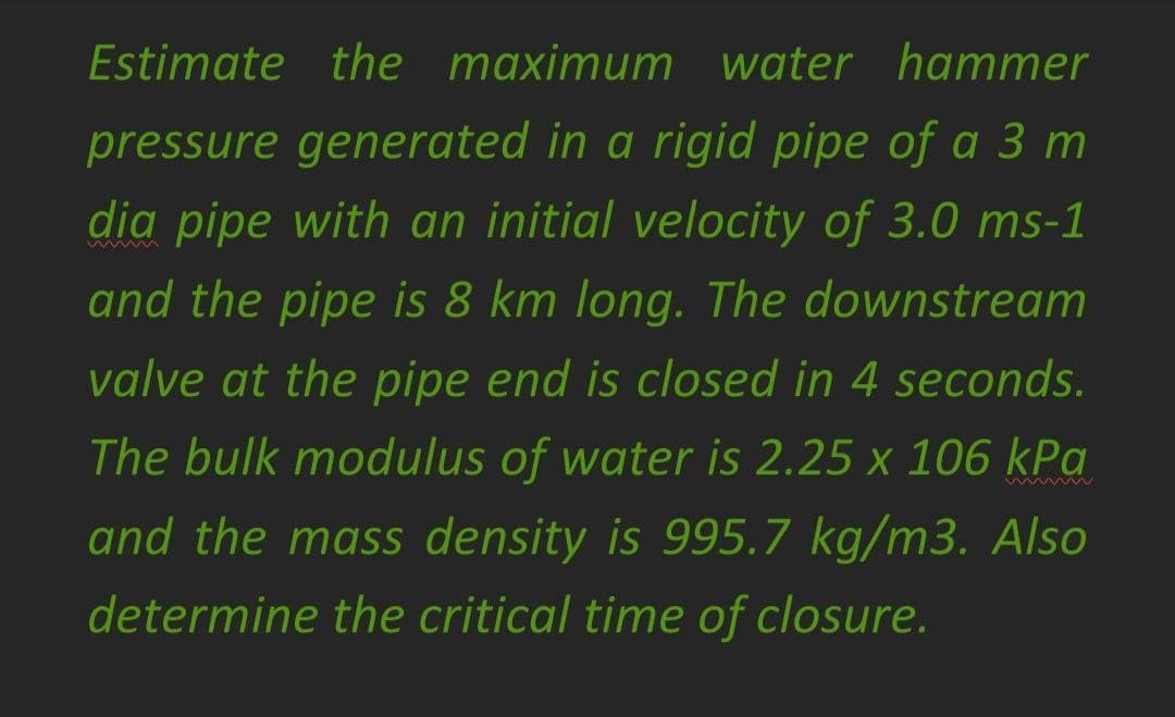 Estimate the maximum water hammer
pressure generated in a rigid pipe of a 3 m
dia pipe with an initial velocity of 3.0 ms-1
and the pipe is 8 km long. The downstream
valve at the pipe end is closed in 4 seconds.
The bulk modulus of water is 2.25 x 106 kPa
Ww Mw
and the mass density is 995.7 kg/m3. Also
determine the critical time of closure.
