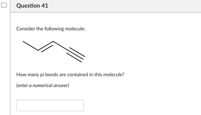D
Question 41
Consider the following molecule:
How many pi bonds are contained in this molecule?
(enter a numerical answer)
