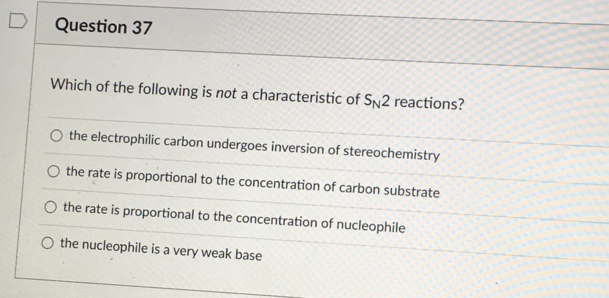 Question 37
Which of the following is not a characteristic of SN2 reactions?
the electrophilic carbon undergoes inversion of stereochemistry
the rate is proportional to the concentration of carbon substrate
the rate is proportional to the concentration of nucleophile
O the nucleophile is a very weak base
