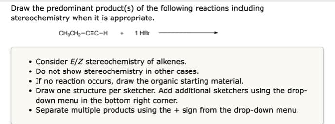 Draw the predominant product(s) of the following reactions including
stereochemistry when it is appropriate.
CH;CH,-CEC-H + 1 HBr
• Consider E/Z stereochemistry of alkenes.
• Do not show stereochemistry in other cases.
• If no reaction occurs, draw the organic starting material.
• Draw one structure per sketcher. Add additional sketchers using the drop-
down menu in the bottom right corner.
• Separate multiple products using the + sign from the drop-down menu.
