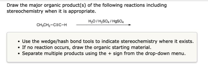 Draw the major organic product(s) of the following reactions including
stereochemistry when it is appropriate.
H,0/H,SO, / HgSO,4
CH,CH,-C=C-H
• Use the wedge/hash bond tools to indicate stereochemistry where it exists.
• If no reaction occurs, draw the organic starting material.
• Separate multiple products using the + sign from the drop-down menu.
