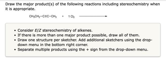 Draw the major product(s) of the following reactions including stereochemistry when
it is appropriate.
CH,CH,-C=C-CH, + 1 Ch
Consider E/Z stereochemistry of alkenes.
• If there is more than one major product possible, draw all of them.
• Draw one structure per sketcher. Add additional sketchers using the drop-
down menu in the bottom right corner.
• Separate multiple products using the + sign from the drop-down menu.
