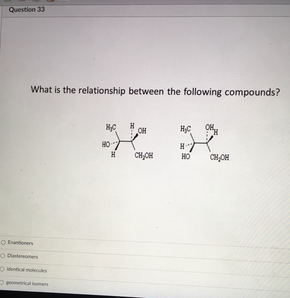 Question 33
What is the relationship between the following compounds?
H;C
OH
H;C
HO7
H.
H
CH,OH
Но
CH,OH
O Enantioners
O Diastereomers
O identical molecules
O geometrical isomers
