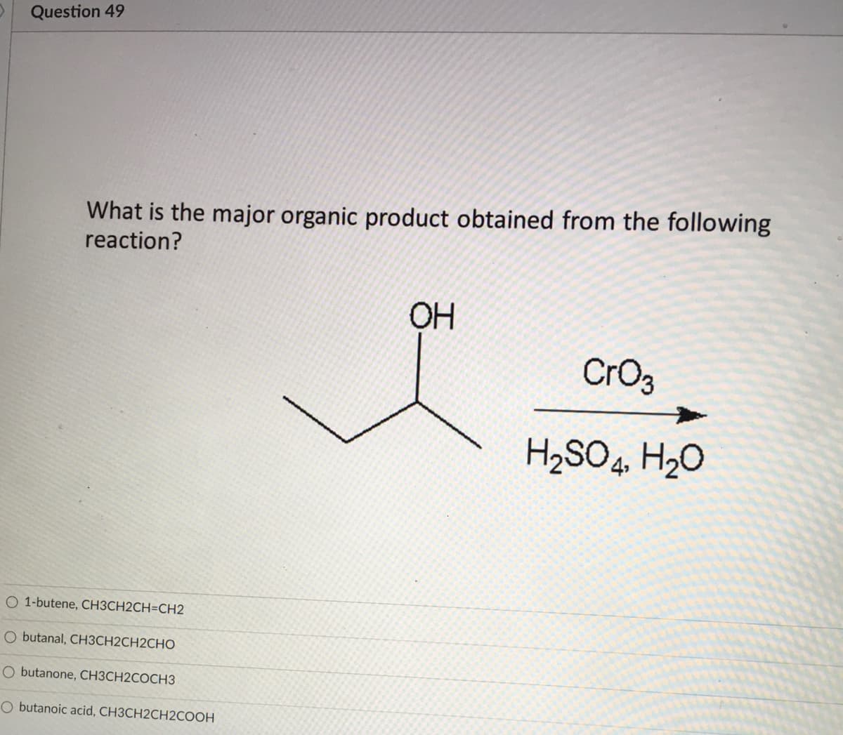 Question 49
What is the major organic product obtained from the following
reaction?
OH
CrO3
H,SO4, H20
O 1-butene, CH3CH2CH=CH2
O butanal, CH3CH2CH2CHO
O butanone, CH3CH2COCH3
O butanoic acid, CH3CH2CH2COOH
