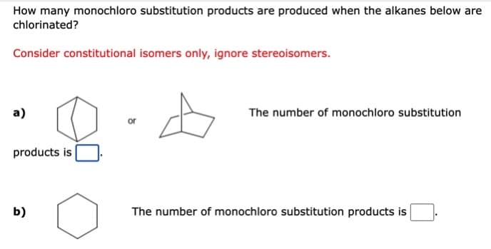 How many monochloro substitution products are produced when the alkanes below are
chlorinated?
Consider constitutional isomers only, ignore stereoisomers.
a)
The number of monochloro substitution
or
products is
b)
The number of monochloro substitution products is
