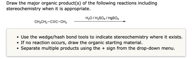 Draw the major organic product(s) of the following reactions including
stereochemistry when it is appropriate.
H20/ H,SO, / HgSO4
CH,CH2-CEC-CH,
• Use the wedge/hash bond tools to indicate stereochemistry where it exists.
• If no reaction occurs, draw the organic starting material.
Separate multiple products using the + sign from the drop-down menu.

