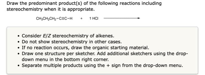 Draw the predominant product(s) of the following reactions including
stereochemistry when it is appropriate.
CH,CH,CH2-CEC-H
1 HCI
• Consider E/Z stereochemistry of alkenes.
• Do not show stereochemistry in other cases.
• If no reaction occurs, draw the organic starting material.
• Draw one structure per sketcher. Add additional sketchers using the drop-
down menu in the bottom right corner.
• Separate multiple products using the + sign from the drop-down menu.
