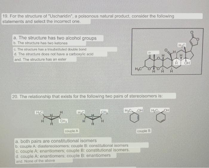 19. For the structure of "Uscharidin", a poisonous natural product, consider the following
statements and select the incorrect one.
a. The structure has two alcohol groups
b. The structure has two ketones
C. The structure has a trisubstituted double bond
d. The structure does not have a carboxylic acid
H.C
oh
and. The structure has an ester
OH
H,C
20. The relationship that exists for the following two pairs of stereoisomers is:
HC
H.C
CH
H,C OH
H,C. OH
H.
CH
H.
H.
couple A
couple
a. both pairs are constitutional isomers
b. couple A: diastereoisomers: couple B: constitutional isomers
C. couple A: enantiomers; couple B: constitutional isomers.
d. couple A: enantiomers; couple B: enantiomers
and. None of the above
