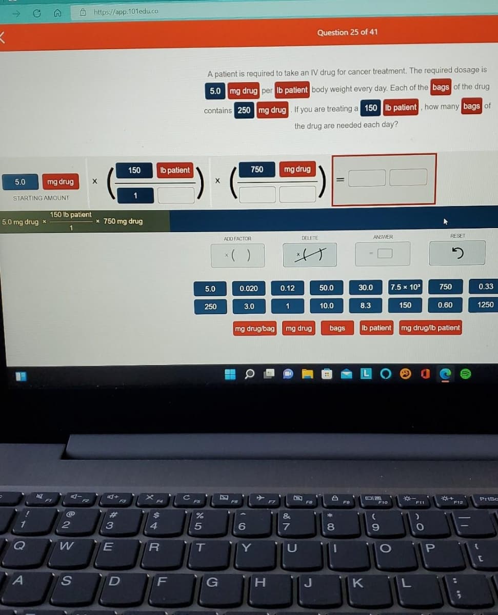->
Ô https://app.101edu.co
Question 25 of 41
A patient is required to take an IV drug for cancer treatment. The required dosage is
5.0 mg drug per Ib patient body weight every day. Each of the bags of the drug
contains 250mg drug. If you are treating a 150 Ib patient, how many bags of
the drug are needed each day?
150
Ib patient
750
mg drug
5.0
mg drug
1
STARTING AMOUNT
150 lb patient
5.0 mg drug x
* 750 mg drug
1
ADD FACTOR
DELETE
ANSWER
RESET
5.0
0.020
0.12
50.0
30.0
7.5 x 10
750
0.33
250
3.0
1
10.0
8.3
150
0.60
1250
mg drug/bag mg drug
bags
Ib patient mg drug/lb patient
LO O
F1
F2
Prisc
F3
F4
FS
F6
F7
FO
FO
F10
F11
F12
%23
&
1
6
Q
W
Y
U
1O
P
S.
F
J
K
44R
の 山
