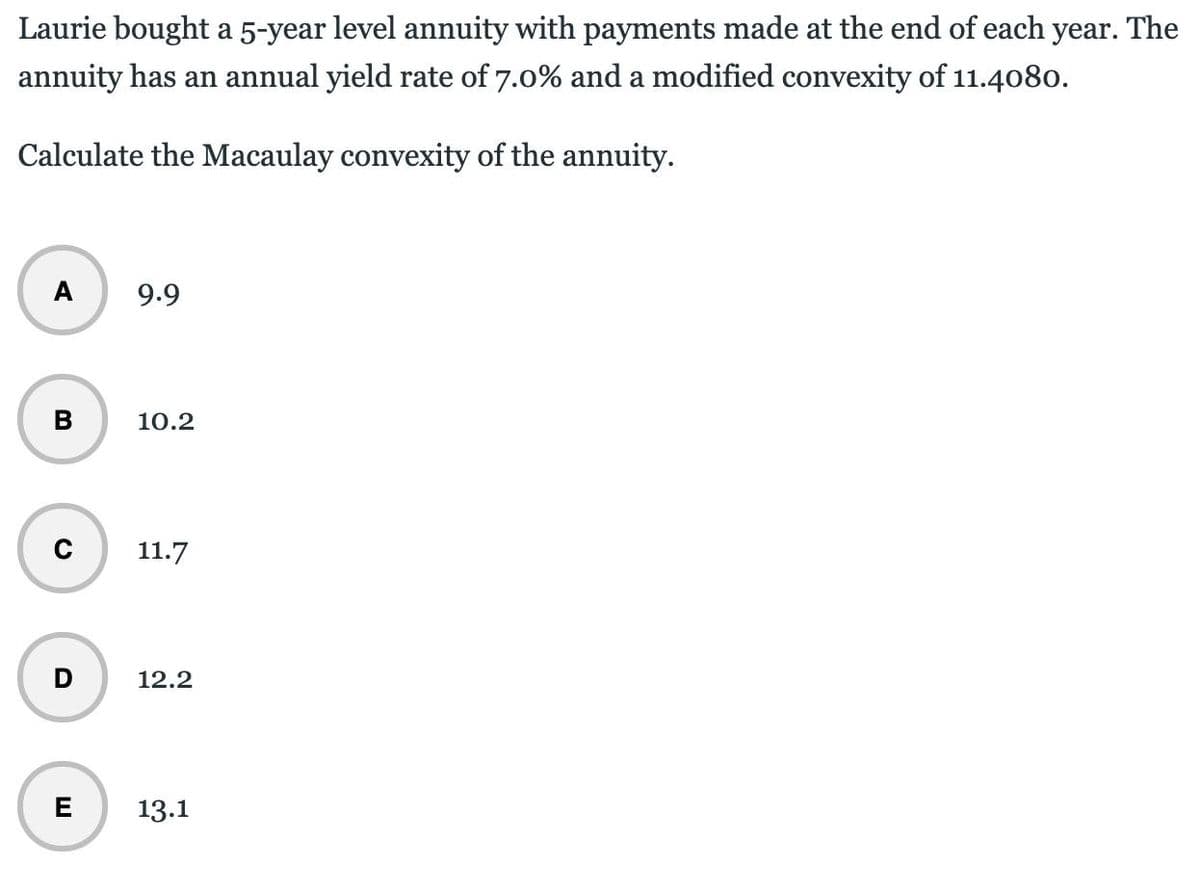 Laurie bought a 5-year level annuity with payments made at the end of each year. The
annuity has an annual yield rate of 7.0% and a modified convexity of 11.4080.
Calculate the Macaulay convexity of the annuity.
A
9.9
B
10.2
D
11.7
12.2
E
13.1