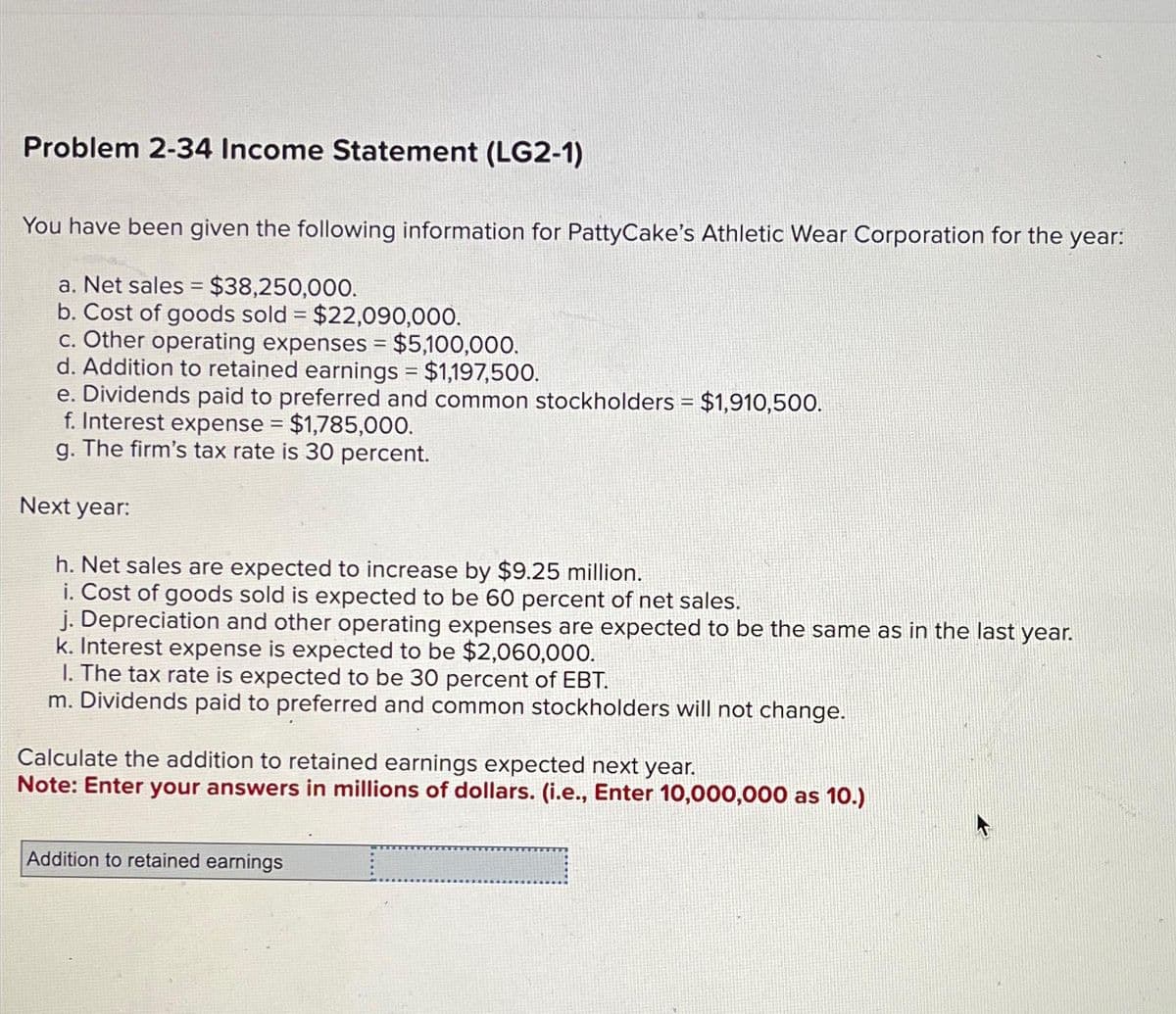 Problem 2-34 Income Statement (LG2-1)
You have been given the following information for PattyCake's Athletic Wear Corporation for the year:
a. Net sales = $38,250,000.
b. Cost of goods sold = $22,090,000.
c. Other operating expenses = $5,100,000.
d. Addition to retained earnings = $1,197,500.
e. Dividends paid to preferred and common stockholders = $1,910,500.
f. Interest expense = $1,785,000.
g. The firm's tax rate is 30 percent.
Next year:
h. Net sales are expected to increase by $9.25 million.
i. Cost of goods sold is expected to be 60 percent of net sales.
j. Depreciation and other operating expenses are expected to be the same as in the last year.
k. Interest expense is expected to be $2,060,000.
1. The tax rate is expected to be 30 percent of EBT.
m. Dividends paid to preferred and common stockholders will not change.
Calculate the addition to retained earnings expected next year.
Note: Enter your answers in millions of dollars. (i.e., Enter 10,000,000 as 10.)
Addition to retained earnings