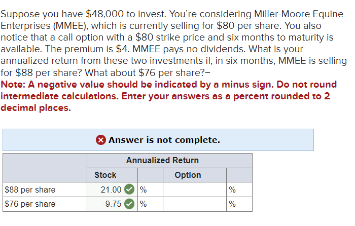Suppose you have $48,000 to invest. You're considering Miller-Moore Equine
Enterprises (MMEE), which is currently selling for $80 per share. You also
notice that a call option with a $80 strike price and six months to maturity is
available. The premium is $4. MMEE pays no dividends. What is your
annualized return from these two investments if, in six months, MMEE is selling
for $88 per share? What about $76 per share?-
Note: A negative value should be indicated by a minus sign. Do not round
intermediate calculations. Enter your answers as a percent rounded to 2
decimal places.
$88 per share
$76 per share
X Answer is not complete.
Annualized Return
Option
Stock
21.00 %
-9.75 %
%
%