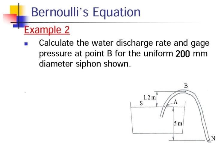Bernoulli's Equation
Example 2
Calculate the water discharge rate and gage
pressure at point B for the uniform 200 mm
diameter siphon shown.
1.2 m
S
A
5 m
B.
