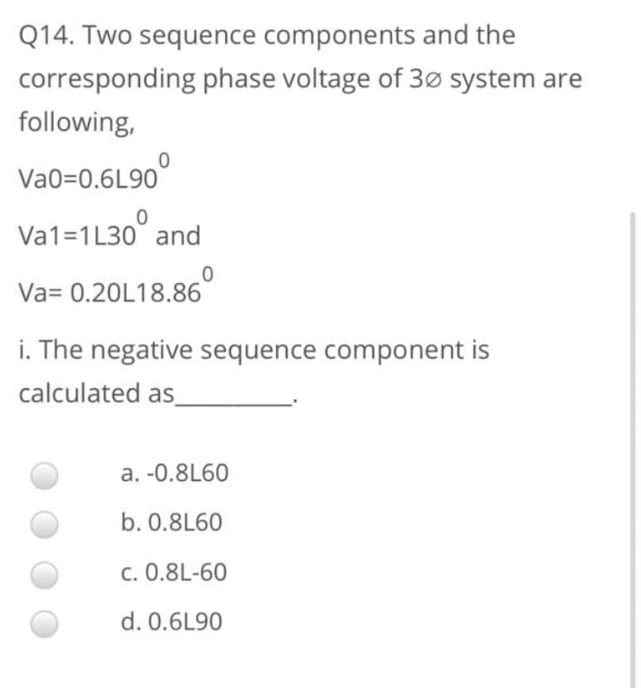 Q14. Two sequence components and the
corresponding phase voltage of 3ø system are
following,
Va0=0.6L90°
Va1=1L30° and
Va= 0.20L18.86
i. The negative sequence component is
calculated as_
a. -0.8L60
b. 0.8L60
C. 0.8L-60
d. 0.6L90
