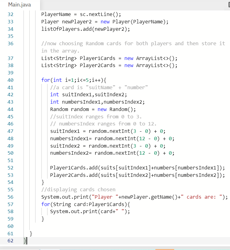 Main.java
PlayerName = sc.nextLine();
Player newPlayer2 = new Player (PlayerName);
listofplayers.add(newPlayer2);
32
33
34
35
//now choosing Random cards for both players and then store it
in the array.
List<string> Player1Cards = new ArrayList<>();
List<string> Player2Cards = new ArrayList<>();
36
37
38
39
for (int i=1;i<=5;i++){
//a card is "suitName" + "number"
int suitIndex1, suitIndex2;
40
41
42
int numbersIndex1,numbersIndex2;
Random random = new Random();
43
44
//suitIndex ranges from e to 3.
// numbersIndex ranges from 0 to 12.
suitIndex1 = random.nextInt(3 - 0) + 0;
numbersIndex1= random.nextInt(12 - 0) + 0;
suitIndex2 = random.nextInt(3 - 0) + 0;
numbersIndex2= random.nextInt(12 - 0) + 0;
45
46
47
48
49
50
51
Player1Cards.add(suits[suitIndex1]+numbers[numbersIndex1]);
Player2Cards.add(suits[suitIndex2]+numbers[numbersIndex2]);
}
//displaying cards chosen
System.out.print("Player "+newPlayer.getName()+" cards are: ");
for (String card:Player1Cards){
System.out.print(card+" ");
}
52
53
54
55
56
57
58
59
60
61
}
62
